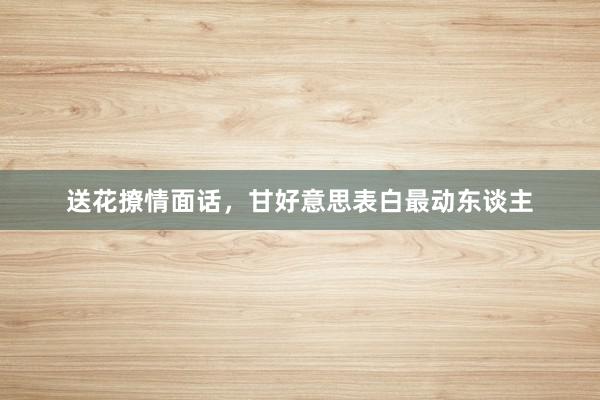 送花撩情面话，甘好意思表白最动东谈主