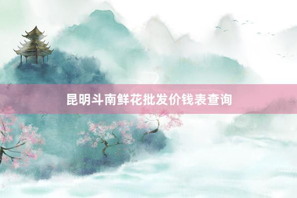 昆明斗南鲜花批发价钱表查询