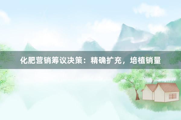 化肥营销筹议决策：精确扩充，培植销量